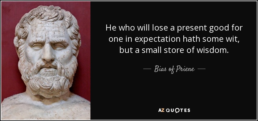 He who will lose a present good for one in expectation hath some wit, but a small store of wisdom. - Bias of Priene