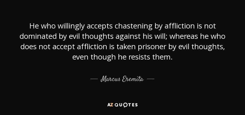 He who willingly accepts chastening by affliction is not dominated by evil thoughts against his will; whereas he who does not accept affliction is taken prisoner by evil thoughts, even though he resists them. - Marcus Eremita