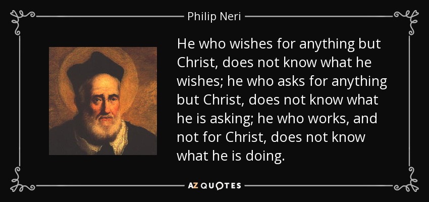 He who wishes for anything but Christ, does not know what he wishes; he who asks for anything but Christ, does not know what he is asking; he who works, and not for Christ, does not know what he is doing. - Philip Neri