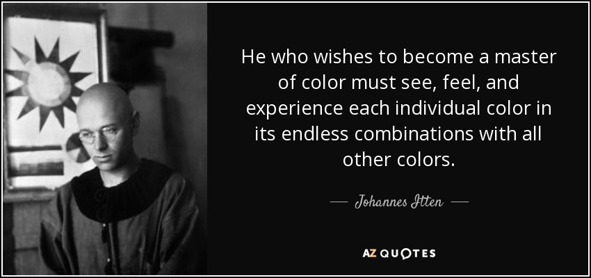 He who wishes to become a master of color must see, feel, and experience each individual color in its endless combinations with all other colors. - Johannes Itten