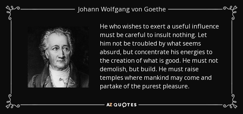 He who wishes to exert a useful influence must be careful to insult nothing. Let him not be troubled by what seems absurd, but concentrate his energies to the creation of what is good. He must not demolish, but build. He must raise temples where mankind may come and partake of the purest pleasure. - Johann Wolfgang von Goethe