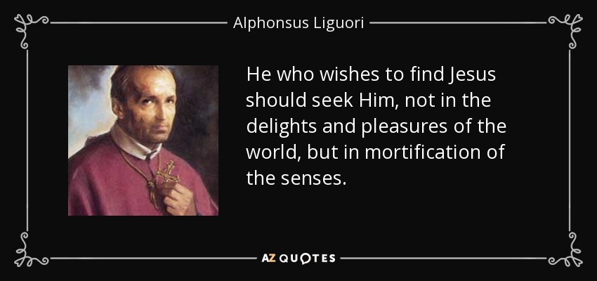 He who wishes to find Jesus should seek Him, not in the delights and pleasures of the world, but in mortification of the senses. - Alphonsus Liguori