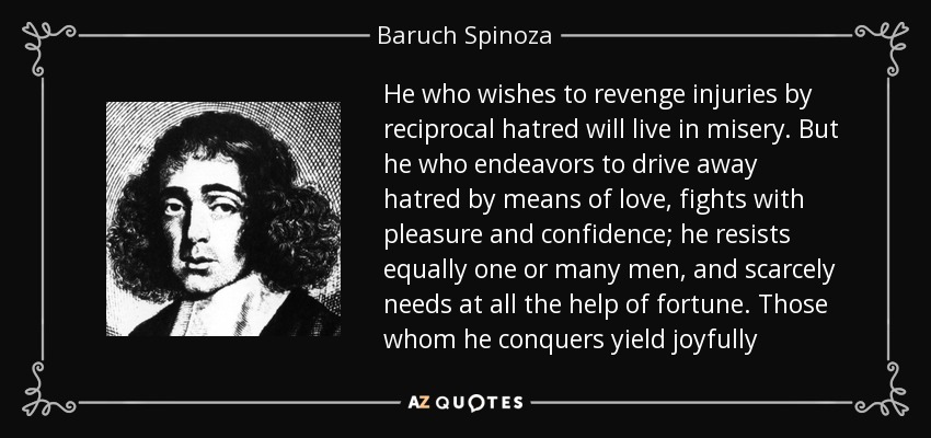He who wishes to revenge injuries by reciprocal hatred will live in misery. But he who endeavors to drive away hatred by means of love, fights with pleasure and confidence; he resists equally one or many men, and scarcely needs at all the help of fortune. Those whom he conquers yield joyfully - Baruch Spinoza