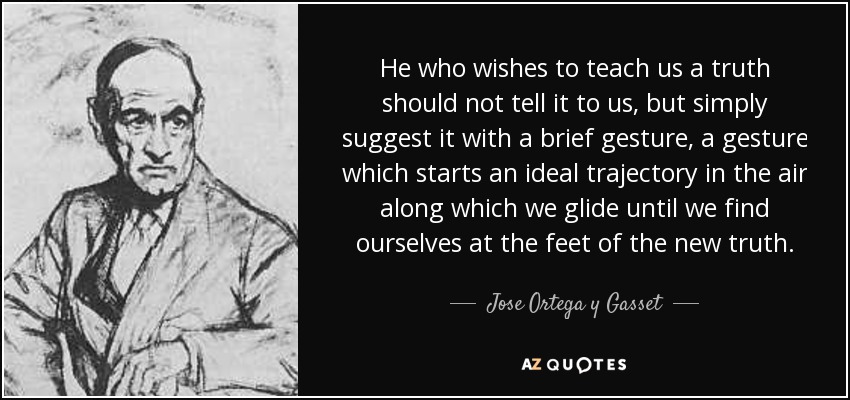 He who wishes to teach us a truth should not tell it to us, but simply suggest it with a brief gesture, a gesture which starts an ideal trajectory in the air along which we glide until we find ourselves at the feet of the new truth. - Jose Ortega y Gasset
