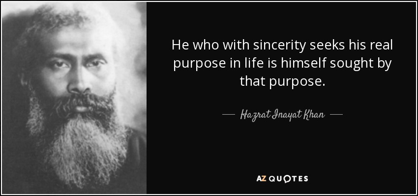 He who with sincerity seeks his real purpose in life is himself sought by that purpose. - Hazrat Inayat Khan