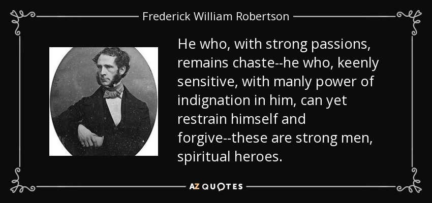 He who, with strong passions, remains chaste--he who, keenly sensitive, with manly power of indignation in him, can yet restrain himself and forgive--these are strong men, spiritual heroes. - Frederick William Robertson