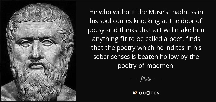 He who without the Muse's madness in his soul comes knocking at the door of poesy and thinks that art will make him anything fit to be called a poet, finds that the poetry which he indites in his sober senses is beaten hollow by the poetry of madmen. - Plato