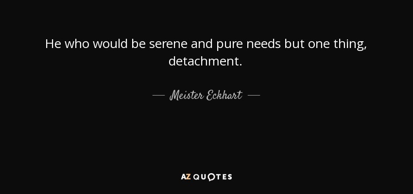 He who would be serene and pure needs but one thing, detachment. - Meister Eckhart