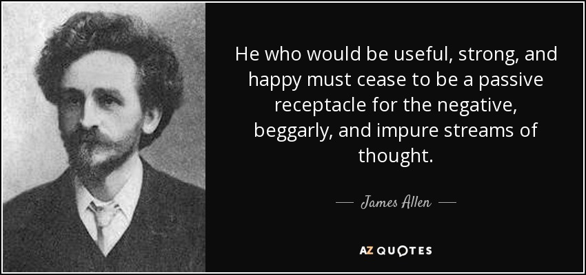 He who would be useful, strong, and happy must cease to be a passive receptacle for the negative, beggarly, and impure streams of thought. - James Allen
