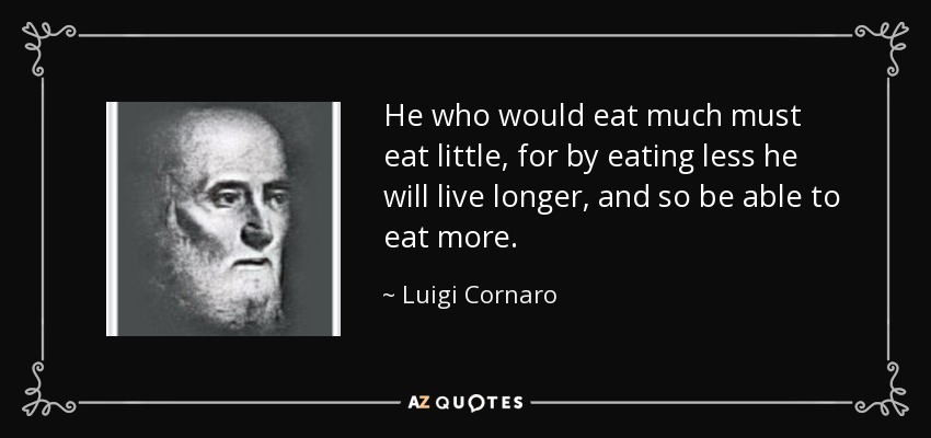 He who would eat much must eat little, for by eating less he will live longer, and so be able to eat more. - Luigi Cornaro