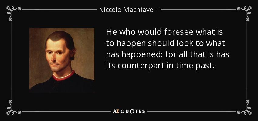 He who would foresee what is to happen should look to what has happened: for all that is has its counterpart in time past. - Niccolo Machiavelli