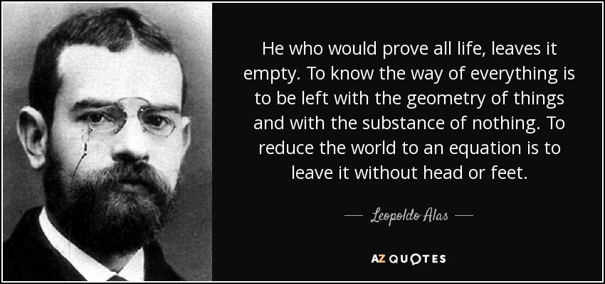 He who would prove all life, leaves it empty. To know the way of everything is to be left with the geometry of things and with the substance of nothing. To reduce the world to an equation is to leave it without head or feet. - Leopoldo Alas