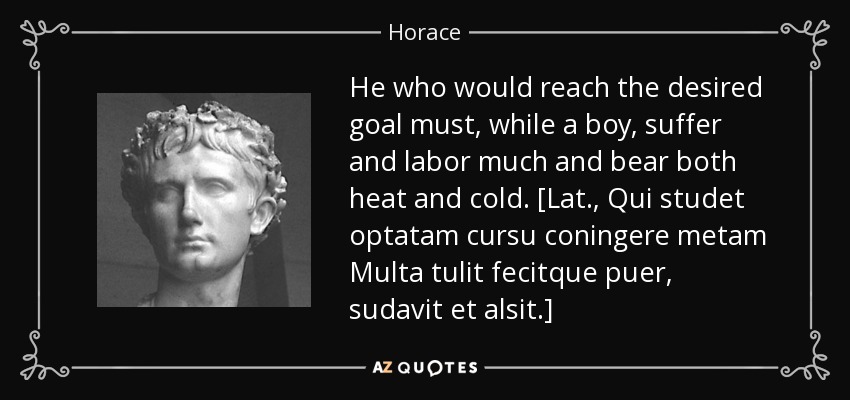He who would reach the desired goal must, while a boy, suffer and labor much and bear both heat and cold. [Lat., Qui studet optatam cursu coningere metam Multa tulit fecitque puer, sudavit et alsit.] - Horace