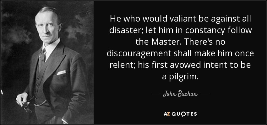 He who would valiant be against all disaster; let him in constancy follow the Master. There's no discouragement shall make him once relent; his first avowed intent to be a pilgrim. - John Buchan