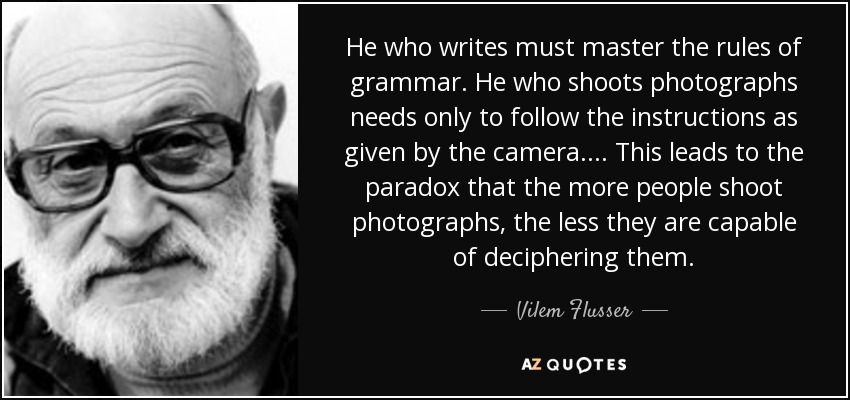 He who writes must master the rules of grammar. He who shoots photographs needs only to follow the instructions as given by the camera.... This leads to the paradox that the more people shoot photographs, the less they are capable of deciphering them. - Vilem Flusser
