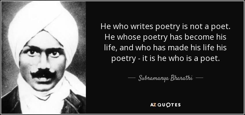 He who writes poetry is not a poet. He whose poetry has become his life, and who has made his life his poetry - it is he who is a poet. - Subramanya Bharathi