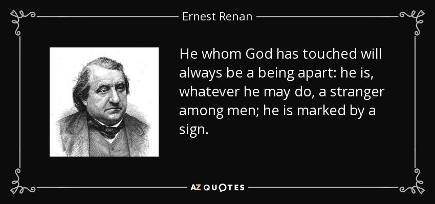 He whom God has touched will always be a being apart: he is, whatever he may do, a stranger among men; he is marked by a sign. - Ernest Renan