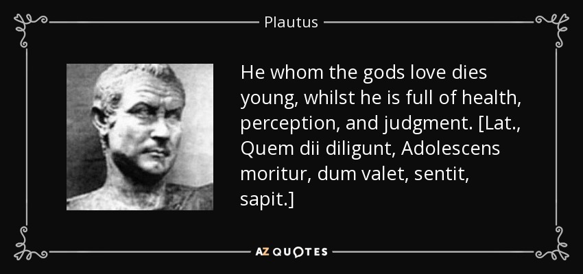 He whom the gods love dies young, whilst he is full of health, perception, and judgment. [Lat., Quem dii diligunt, Adolescens moritur, dum valet, sentit, sapit.] - Plautus