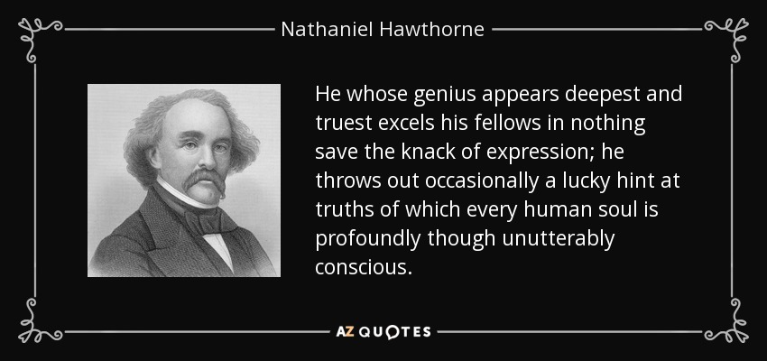 He whose genius appears deepest and truest excels his fellows in nothing save the knack of expression; he throws out occasionally a lucky hint at truths of which every human soul is profoundly though unutterably conscious. - Nathaniel Hawthorne