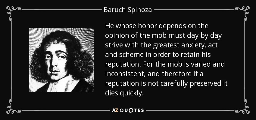 He whose honor depends on the opinion of the mob must day by day strive with the greatest anxiety, act and scheme in order to retain his reputation. For the mob is varied and inconsistent, and therefore if a reputation is not carefully preserved it dies quickly. - Baruch Spinoza
