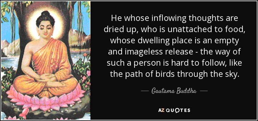 He whose inflowing thoughts are dried up, who is unattached to food, whose dwelling place is an empty and imageless release - the way of such a person is hard to follow, like the path of birds through the sky. - Gautama Buddha