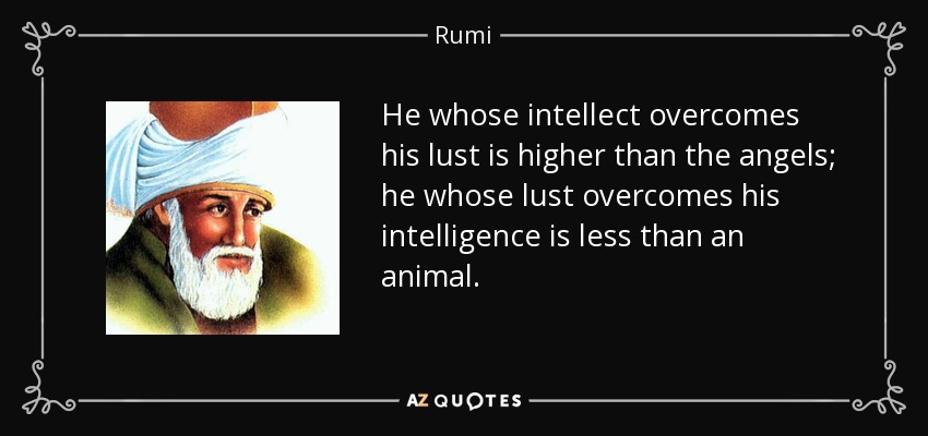 He whose intellect overcomes his lust is higher than the angels; he whose lust overcomes his intelligence is less than an animal. - Rumi