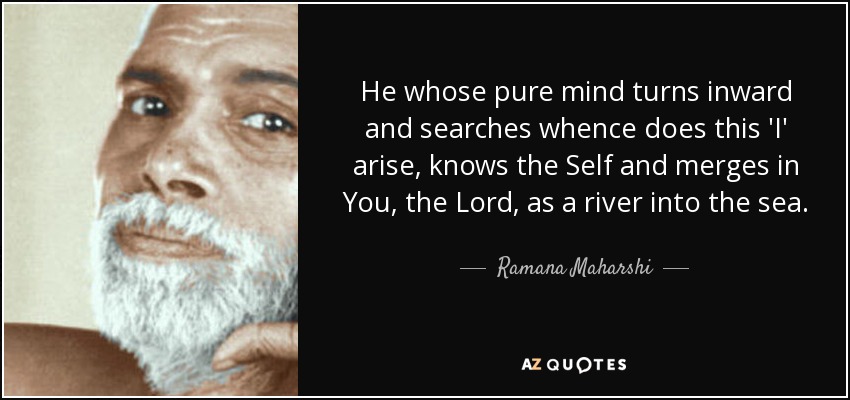He whose pure mind turns inward and searches whence does this 'I' arise, knows the Self and merges in You, the Lord, as a river into the sea. - Ramana Maharshi