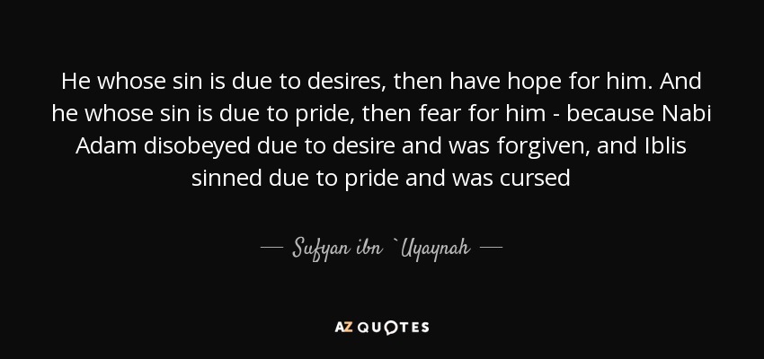 He whose sin is due to desires, then have hope for him. And he whose sin is due to pride, then fear for him - because Nabi Adam disobeyed due to desire and was forgiven, and Iblis sinned due to pride and was cursed - Sufyan ibn `Uyaynah