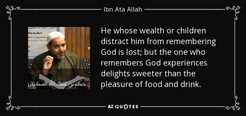 He whose wealth or children distract him from remembering God is lost; but the one who remembers God experiences delights sweeter than the pleasure of food and drink. - Ibn Ata Allah