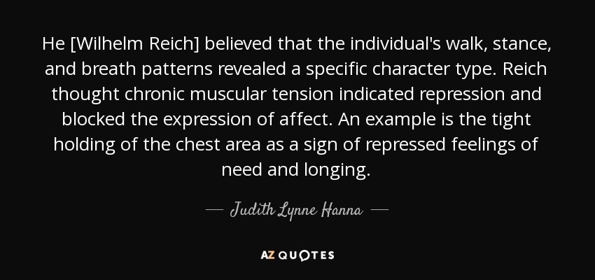 He [Wilhelm Reich] believed that the individual's walk, stance, and breath patterns revealed a specific character type. Reich thought chronic muscular tension indicated repression and blocked the expression of affect. An example is the tight holding of the chest area as a sign of repressed feelings of need and longing. - Judith Lynne Hanna