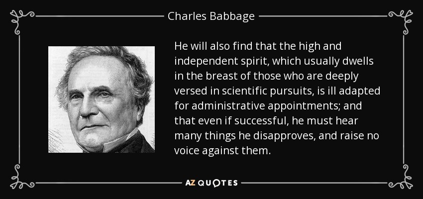 He will also find that the high and independent spirit, which usually dwells in the breast of those who are deeply versed in scientific pursuits, is ill adapted for administrative appointments; and that even if successful, he must hear many things he disapproves, and raise no voice against them. - Charles Babbage