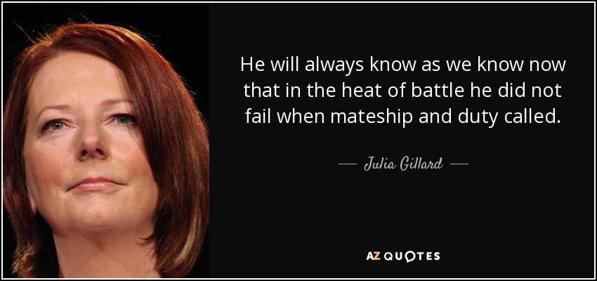 He will always know as we know now that in the heat of battle he did not fail when mateship and duty called. - Julia Gillard