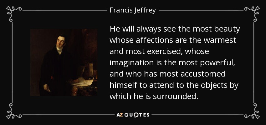 He will always see the most beauty whose affections are the warmest and most exercised, whose imagination is the most powerful, and who has most accustomed himself to attend to the objects by which he is surrounded. - Francis Jeffrey, Lord Jeffrey