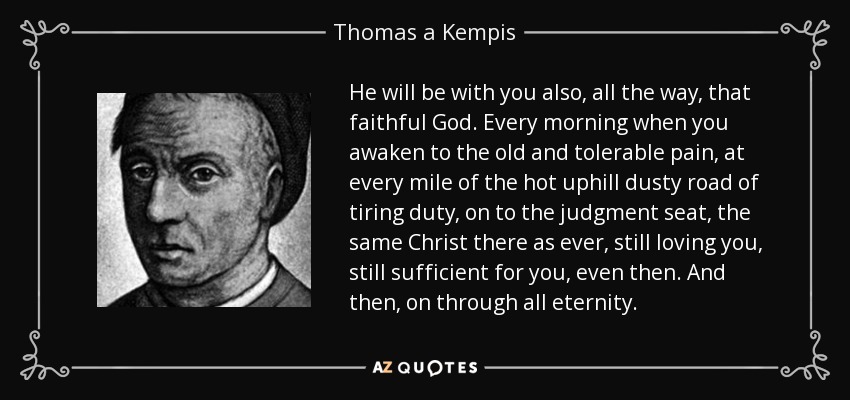 He will be with you also, all the way, that faithful God. Every morning when you awaken to the old and tolerable pain, at every mile of the hot uphill dusty road of tiring duty, on to the judgment seat, the same Christ there as ever, still loving you, still sufficient for you, even then. And then, on through all eternity. - Thomas a Kempis
