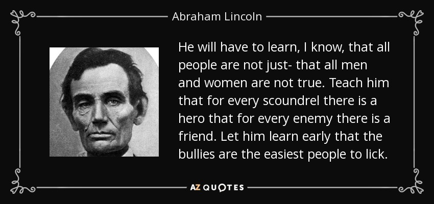 He will have to learn, I know, that all people are not just- that all men and women are not true. Teach him that for every scoundrel there is a hero that for every enemy there is a friend. Let him learn early that the bullies are the easiest people to lick. - Abraham Lincoln