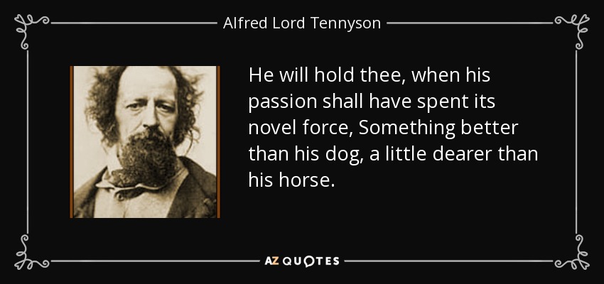 He will hold thee, when his passion shall have spent its novel force, Something better than his dog, a little dearer than his horse. - Alfred Lord Tennyson