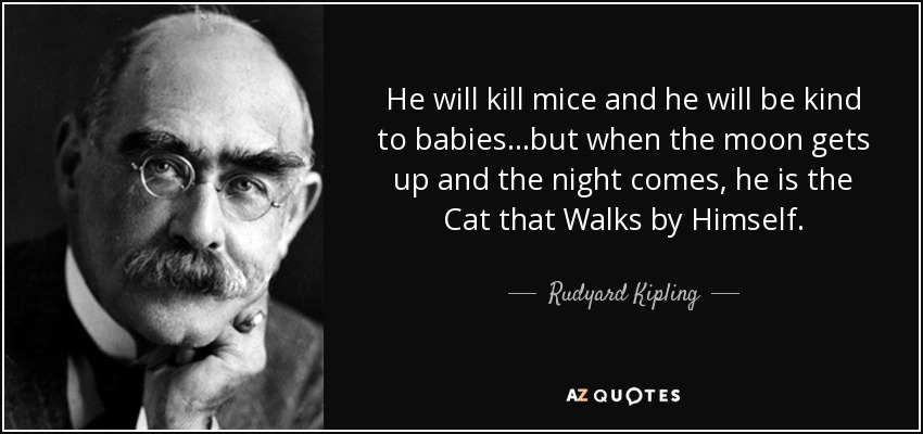 He will kill mice and he will be kind to babies...but when the moon gets up and the night comes, he is the Cat that Walks by Himself. - Rudyard Kipling