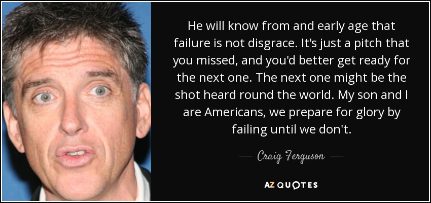 He will know from and early age that failure is not disgrace. It's just a pitch that you missed, and you'd better get ready for the next one. The next one might be the shot heard round the world. My son and I are Americans, we prepare for glory by failing until we don't. - Craig Ferguson