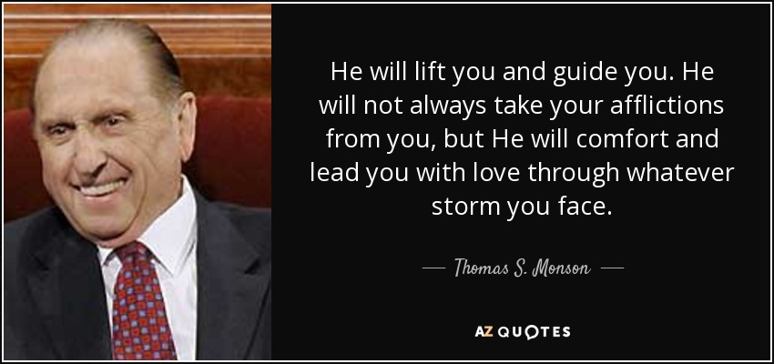 He will lift you and guide you. He will not always take your afflictions from you, but He will comfort and lead you with love through whatever storm you face. - Thomas S. Monson