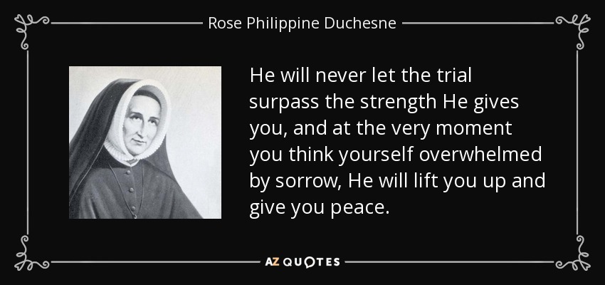 He will never let the trial surpass the strength He gives you, and at the very moment you think yourself overwhelmed by sorrow, He will lift you up and give you peace. - Rose Philippine Duchesne