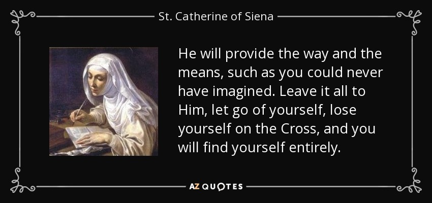 He will provide the way and the means, such as you could never have imagined. Leave it all to Him, let go of yourself, lose yourself on the Cross, and you will find yourself entirely. - St. Catherine of Siena