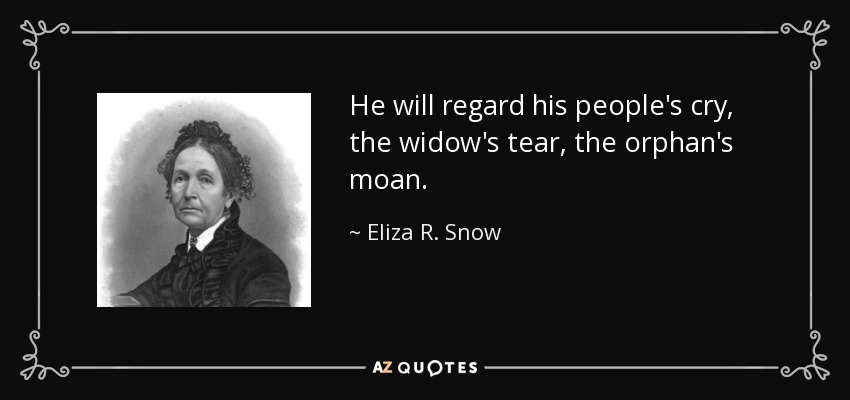 He will regard his people's cry, the widow's tear, the orphan's moan. - Eliza R. Snow