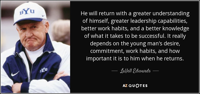 He will return with a greater understanding of himself, greater leadership capabilities, better work habits, and a better knowledge of what it takes to be successful. It really depends on the young man's desire, commitment, work habits, and how important it is to him when he returns. - LaVell Edwards