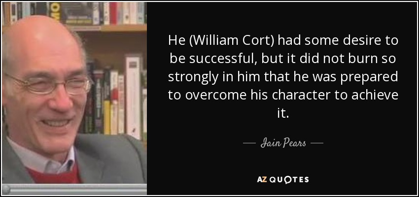 He (William Cort) had some desire to be successful, but it did not burn so strongly in him that he was prepared to overcome his character to achieve it. - Iain Pears