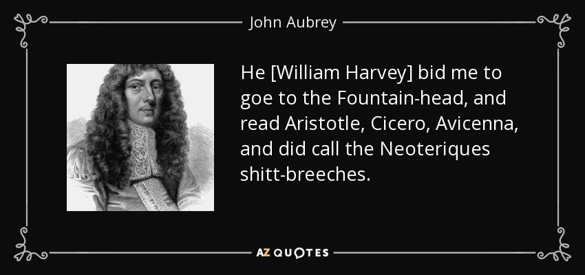 He [William Harvey] bid me to goe to the Fountain-head, and read Aristotle, Cicero, Avicenna, and did call the Neoteriques shitt-breeches. - John Aubrey