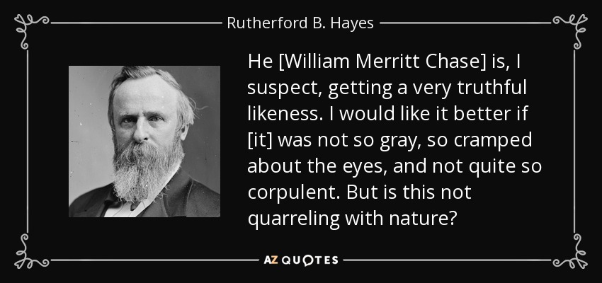 He [William Merritt Chase] is, I suspect, getting a very truthful likeness. I would like it better if [it] was not so gray, so cramped about the eyes, and not quite so corpulent. But is this not quarreling with nature? - Rutherford B. Hayes