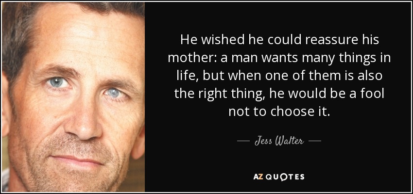 He wished he could reassure his mother: a man wants many things in life, but when one of them is also the right thing, he would be a fool not to choose it. - Jess Walter