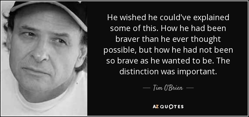 He wished he could've explained some of this. How he had been braver than he ever thought possible, but how he had not been so brave as he wanted to be. The distinction was important. - Tim O'Brien