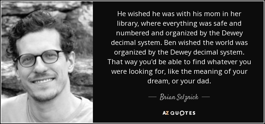 He wished he was with his mom in her library, where everything was safe and numbered and organized by the Dewey decimal system. Ben wished the world was organized by the Dewey decimal system. That way you'd be able to find whatever you were looking for, like the meaning of your dream, or your dad. - Brian Selznick
