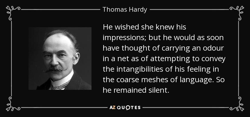 He wished she knew his impressions; but he would as soon have thought of carrying an odour in a net as of attempting to convey the intangibilities of his feeling in the coarse meshes of language. So he remained silent. - Thomas Hardy